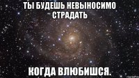 ты будешь невыносимо страдать когда влюбишся.