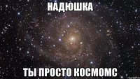 надюшка ты просто космомс