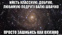 иметь классную, добрую, любимую подругу валю швачко просто зашибись как охуенно