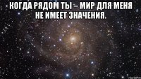 когда рядом ты – мир для меня не имеет значения. 