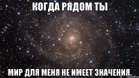 когда рядом ты мир для меня не имеет значения.