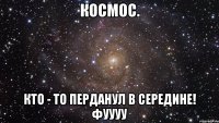 космос. кто - то перданул в середине! фуууу