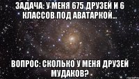 задача: у меня 675 друзей и 6 классов под аватаркой... вопрос: сколько у меня друзей мудаков?