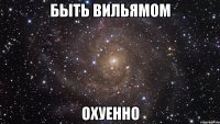 быть вильямом охуенно