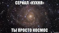 сериал «кухня» ты просто космос