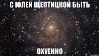 с юлей щептицкой быть охуенно