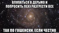 вляпаться в дерьмо и попросить леху разгрести все так по гошенски, если честно