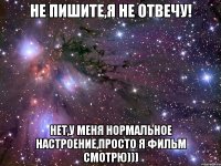 не пишите,я не отвечу! нет,у меня нормальное настроение,просто я фильм смотрю)))