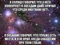 я солнцу говорил, что у него конкурент! я звездам даже кричал что среди них таких нет! я океанам говорил, что глубже есть места, и я не врал, когда сказал им про твои глаза!