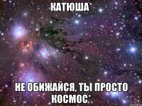 катюша* не обижайся, ты просто космос*