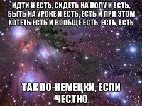 идти и есть, сидеть на полу и есть, быть на уроке и есть, есть и при этом хотеть есть и вообще есть, есть, есть так по-немецки, если честно