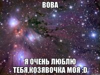 вова я очень люблю тебя,козявочка моя :d