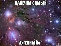 ванечка самый ах*енный=*