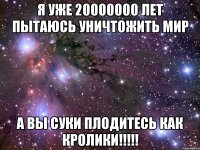 я уже 20000000 лет пытаюсь уничтожить мир а вы суки плодитесь как кролики!!!