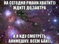 на сегодня ржаки хватит)) ждите до завтра а я иду смотреть анимешку, всем бай))