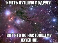 иметь лутшую подругу- вот что по настоящему охуенно!