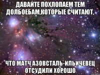 давайте похлопаем тем долбоебам,которые считают, что матч азовсталь-ильичевец отсудили хорошо