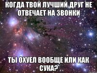 когда твой лучший друг не отвечает на звонки ты охуел вообще или как сука?