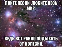 пойте песни, любите весь мир, ведь всё равно подыхать от болезни.