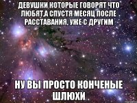 девушки которые говорят что любят,а спустя месяц после расставания, уже с другим ну вы просто конченые шлюхи