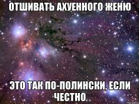 отшивать ахуенного женю это так по-полински, если честно