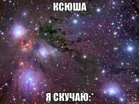 ксюша я скучаю:*