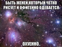 быть женей,который четко рисует и офигенно одевается охуенно.