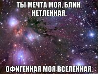 ты мечта моя, блин, нетленная. офигенная моя вселенная.