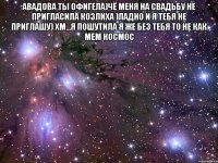 авадова ты офигела)чё меня на свадьбу не пригласила козлиха )ладно и я тебя не приглашу) хм...я пошутила я же без тебя то не как мем космос 