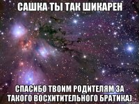 сашка ты так шикарен спасибо твоим родителям за такого восхитительного братика)