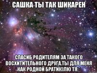 сашка ты так шикарен спасиб родителям за такого восхитительного друга.ты для меня как родной братик)лю тя:*