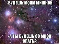 -будешь моим мишкой -а ты будешь со мной спать?