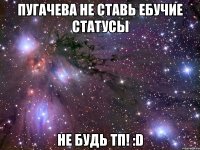 пугачева не ставь ебучие статусы не будь тп! :d