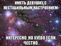 иметь девушку с нестабильным настроением интересно, но хуёво если честно