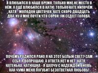 я влюбился в наше время, только мне не место в нём. а ещё влюбился в катю, только кате нипочём. катя - молодой цветочек, кате скоро двадцать два, ну а мне почти что сорок, уж седеет голова. почему родился рано я на этот белый свет? сам себя я вопрошаю, а ответа нет и нет. катя, катенька, катюшка - я шепчу с надеждой вновь. как чума меня погубит безответная любовь!