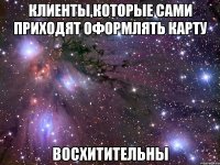 клиенты,которые сами приходят оформлять карту восхитительны