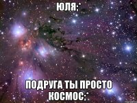 юля;* подруга ты просто космос;*