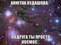 анютка кудашова:* подруга ты просто космос;*