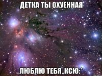 детка ты охуенная люблю тебя, ксю:*