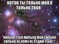 котов ты только моя,я только твоя:* люблю тебя малыш мой сильно сильно не кому не отдам тебя^^