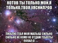 котов ты только мой,я только твоя уяснил?оо люблю тебя мой малыш сильно сильно не кому не отдам тебя)ты попал:d