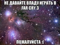 не давайте владу играть в far cry 3 пожалуйста ;(