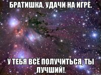 братишка, удачи на игре. у тебя всё получиться, ты лучший!