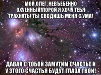 мой олег, невъебенно охуенный!порой я хочу тебя трахнуть! ты сводишь меня с ума! давай с тобой замутим счастье и у этого счастья будут глаза твои!