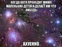 когда катя проходит мимо маленьких детей и делает им что нибудь ахуенно