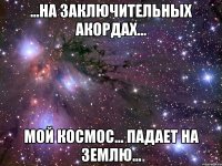 ...на заключительных акордах... мой космос... падает на землю...