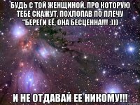 будь с той женщиной, про которую тебе скажут, похлопав по плечу "береги её, она бесценна!!! :))) и не отдавай ее никому!!!