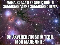 мама, когда я рядом с ним, я забываю где? я забываю с кем? он ахуенен,люблю тебя, мой мальчик :*