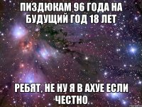 пиздюкам 96 года на будущий год 18 лет ребят, не ну я в ахуе если честно