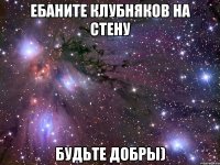 ебаните клубняков на стену будьте добры)